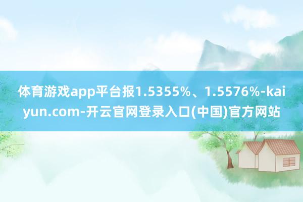 体育游戏app平台报1.5355%、1.5576%-kaiyun.com-开云官网登录入口(中国)官方网站