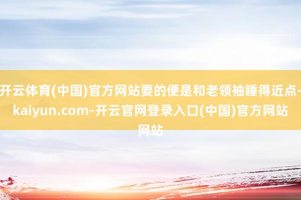开云体育(中国)官方网站要的便是和老领袖睡得近点-kaiyun.com-开云官网登录入口(中国)官方网站