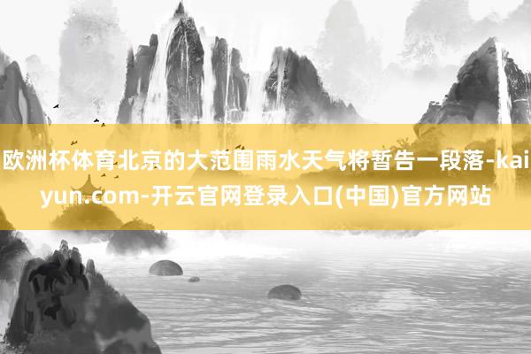 欧洲杯体育北京的大范围雨水天气将暂告一段落-kaiyun.com-开云官网登录入口(中国)官方网站
