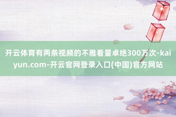 开云体育有两条视频的不雅看量卓绝300万次-kaiyun.com-开云官网登录入口(中国)官方网站