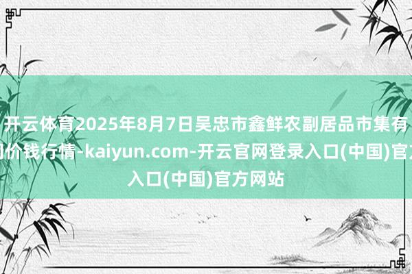 开云体育2025年8月7日吴忠市鑫鲜农副居品市集有限公司价钱行情-kaiyun.com-开云官网登录入口(中国)官方网站