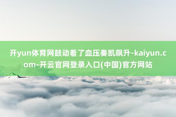 开yun体育网鼓动看了血压奏凯飙升-kaiyun.com-开云官网登录入口(中国)官方网站