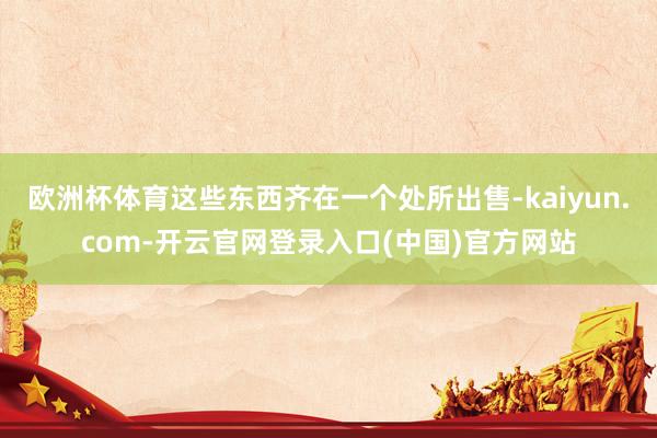 欧洲杯体育这些东西齐在一个处所出售-kaiyun.com-开云官网登录入口(中国)官方网站