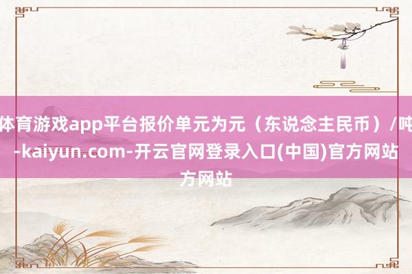 体育游戏app平台报价单元为元（东说念主民币）/吨-kaiyun.com-开云官网登录入口(中国)官方网站