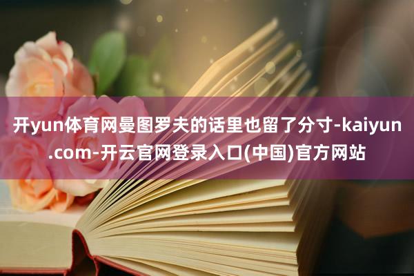 开yun体育网曼图罗夫的话里也留了分寸-kaiyun.com-开云官网登录入口(中国)官方网站
