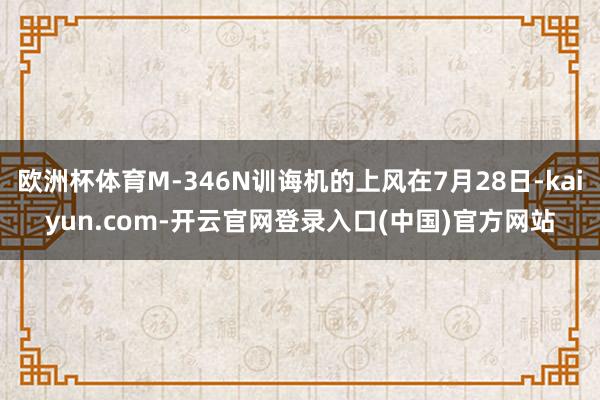 欧洲杯体育M-346N训诲机的上风在7月28日-kaiyun.com-开云官网登录入口(中国)官方网站