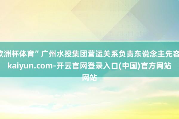 欧洲杯体育”广州水投集团营运关系负责东说念主先容-kaiyun.com-开云官网登录入口(中国)官方网站