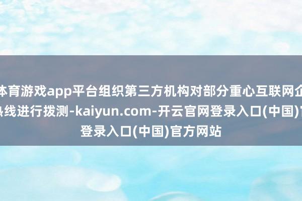 体育游戏app平台组织第三方机构对部分重心互联网企业客服热线进行拨测-kaiyun.com-开云官网登录入口(中国)官方网站