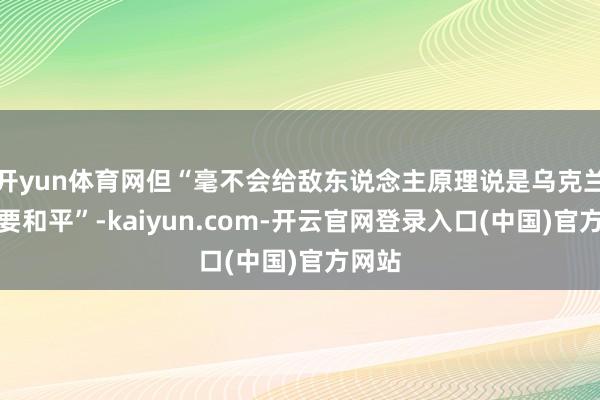 开yun体育网但“毫不会给敌东说念主原理说是乌克兰不思要和平”-kaiyun.com-开云官网登录入口(中国)官方网站